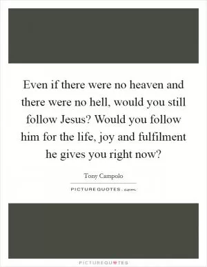 Even if there were no heaven and there were no hell, would you still follow Jesus? Would you follow him for the life, joy and fulfilment he gives you right now? Picture Quote #1