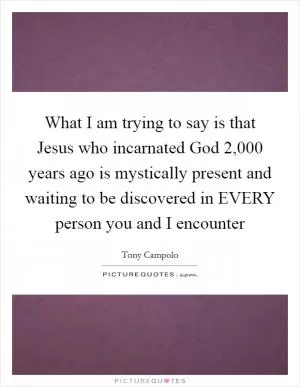 What I am trying to say is that Jesus who incarnated God 2,000 years ago is mystically present and waiting to be discovered in EVERY person you and I encounter Picture Quote #1