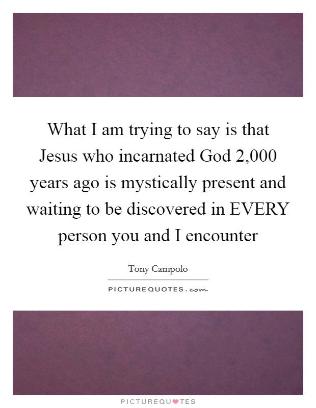 What I am trying to say is that Jesus who incarnated God 2,000 years ago is mystically present and waiting to be discovered in EVERY person you and I encounter Picture Quote #1