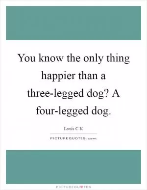 You know the only thing happier than a three-legged dog? A four-legged dog Picture Quote #1