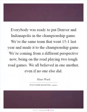 Everybody was ready to put Denver and Indianapolis in the championship game. We’re the same team that went 15-1 last year and made it to the championship game. We’re coming from a different perspective now, being on the road playing two tough road games. We all believed in one another, even if no one else did Picture Quote #1