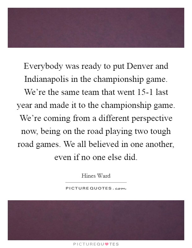 Everybody was ready to put Denver and Indianapolis in the championship game. We're the same team that went 15-1 last year and made it to the championship game. We're coming from a different perspective now, being on the road playing two tough road games. We all believed in one another, even if no one else did Picture Quote #1