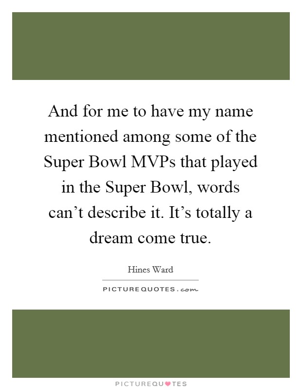 And for me to have my name mentioned among some of the Super Bowl MVPs that played in the Super Bowl, words can't describe it. It's totally a dream come true Picture Quote #1