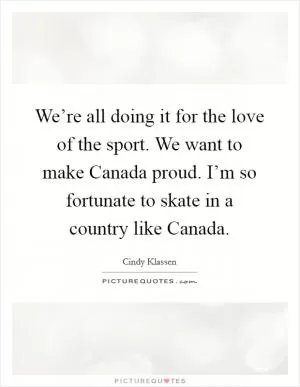 We’re all doing it for the love of the sport. We want to make Canada proud. I’m so fortunate to skate in a country like Canada Picture Quote #1