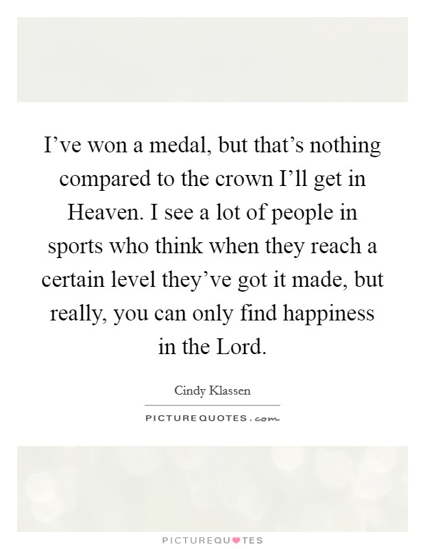 I've won a medal, but that's nothing compared to the crown I'll get in Heaven. I see a lot of people in sports who think when they reach a certain level they've got it made, but really, you can only find happiness in the Lord Picture Quote #1