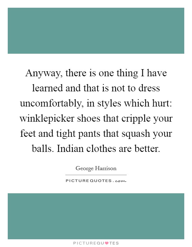 Anyway, there is one thing I have learned and that is not to dress uncomfortably, in styles which hurt: winklepicker shoes that cripple your feet and tight pants that squash your balls. Indian clothes are better Picture Quote #1