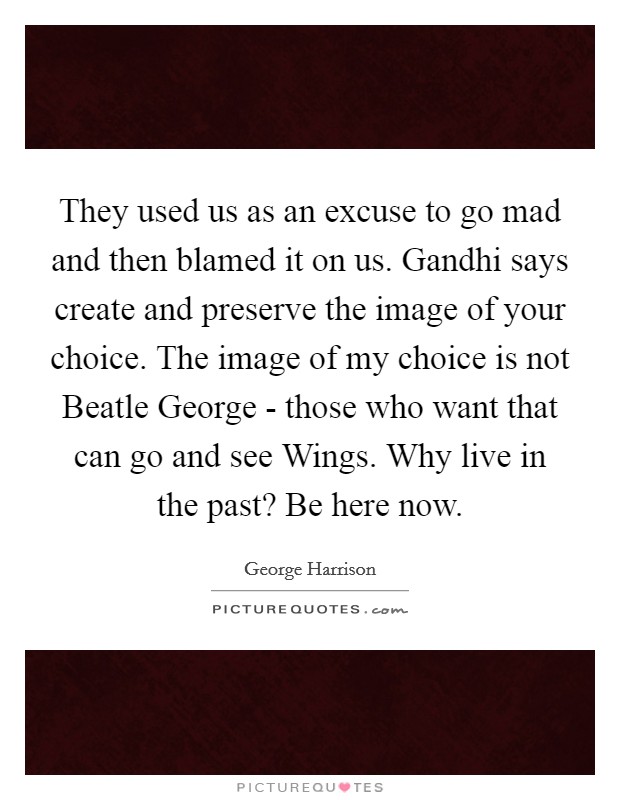 They used us as an excuse to go mad and then blamed it on us. Gandhi says create and preserve the image of your choice. The image of my choice is not Beatle George - those who want that can go and see Wings. Why live in the past? Be here now Picture Quote #1