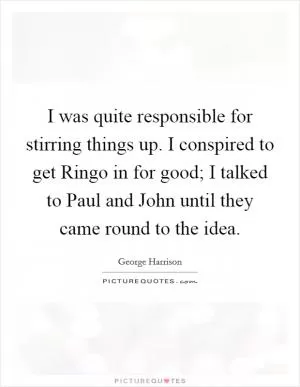 I was quite responsible for stirring things up. I conspired to get Ringo in for good; I talked to Paul and John until they came round to the idea Picture Quote #1