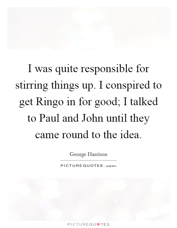 I was quite responsible for stirring things up. I conspired to get Ringo in for good; I talked to Paul and John until they came round to the idea Picture Quote #1