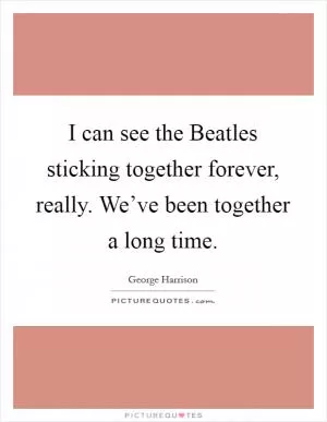 I can see the Beatles sticking together forever, really. We’ve been together a long time Picture Quote #1