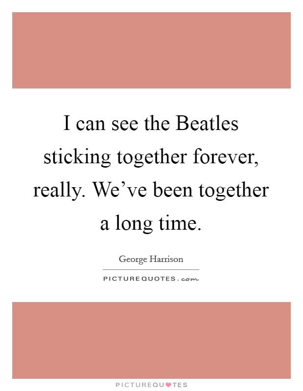 I can see the Beatles sticking together forever, really. We've been together a long time Picture Quote #1