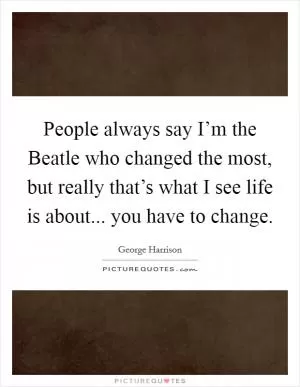 People always say I’m the Beatle who changed the most, but really that’s what I see life is about... you have to change Picture Quote #1