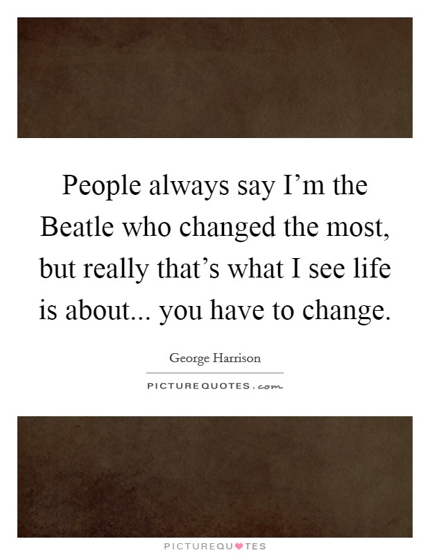 People always say I'm the Beatle who changed the most, but really that's what I see life is about... you have to change Picture Quote #1