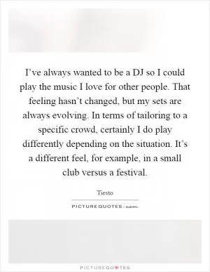 I’ve always wanted to be a DJ so I could play the music I love for other people. That feeling hasn’t changed, but my sets are always evolving. In terms of tailoring to a specific crowd, certainly I do play differently depending on the situation. It’s a different feel, for example, in a small club versus a festival Picture Quote #1