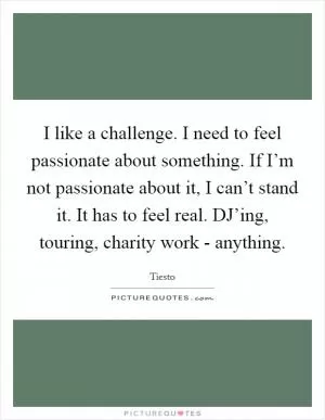 I like a challenge. I need to feel passionate about something. If I’m not passionate about it, I can’t stand it. It has to feel real. DJ’ing, touring, charity work - anything Picture Quote #1
