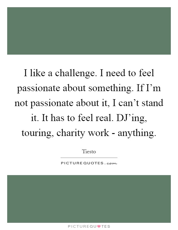 I like a challenge. I need to feel passionate about something. If I'm not passionate about it, I can't stand it. It has to feel real. DJ'ing, touring, charity work - anything Picture Quote #1