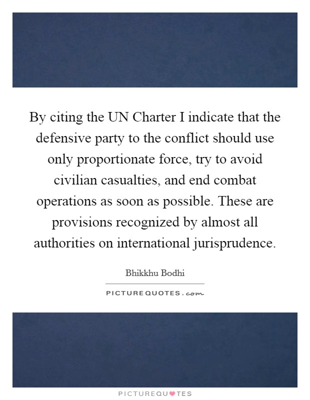 By citing the UN Charter I indicate that the defensive party to the conflict should use only proportionate force, try to avoid civilian casualties, and end combat operations as soon as possible. These are provisions recognized by almost all authorities on international jurisprudence Picture Quote #1