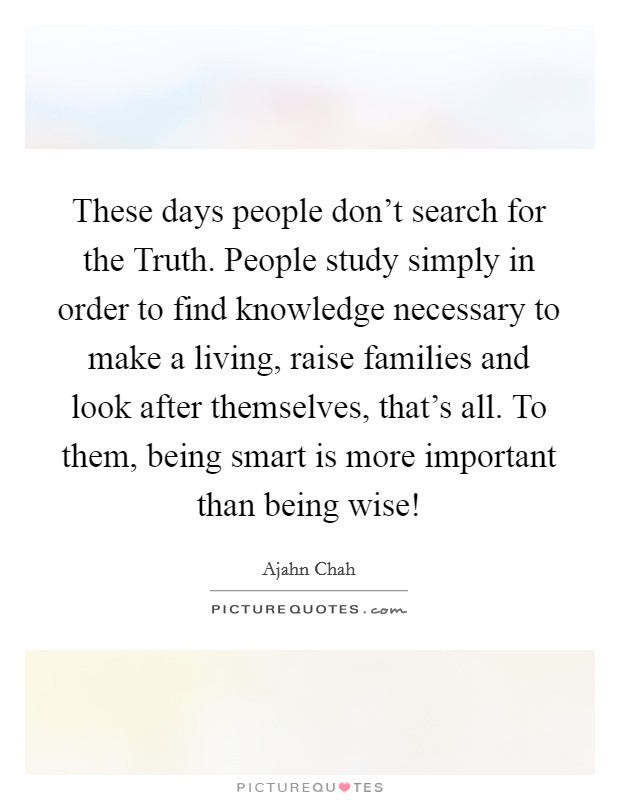 These days people don't search for the Truth. People study simply in order to find knowledge necessary to make a living, raise families and look after themselves, that's all. To them, being smart is more important than being wise! Picture Quote #1