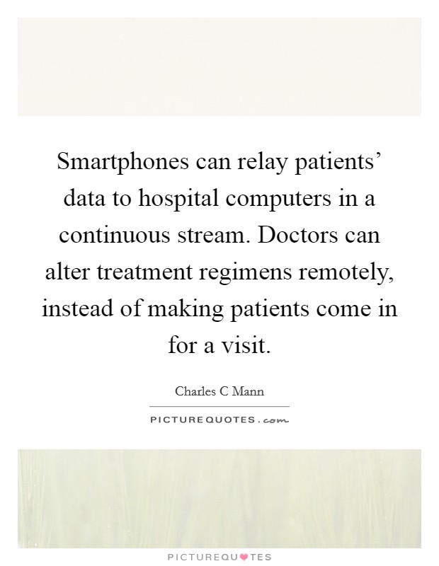 Smartphones can relay patients' data to hospital computers in a continuous stream. Doctors can alter treatment regimens remotely, instead of making patients come in for a visit Picture Quote #1
