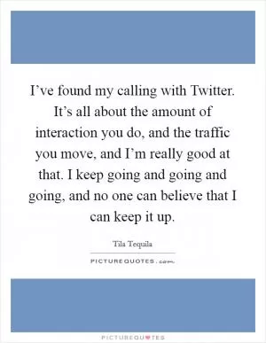 I’ve found my calling with Twitter. It’s all about the amount of interaction you do, and the traffic you move, and I’m really good at that. I keep going and going and going, and no one can believe that I can keep it up Picture Quote #1