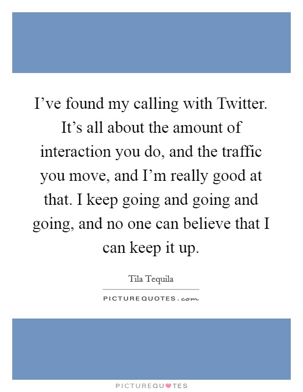 I've found my calling with Twitter. It's all about the amount of interaction you do, and the traffic you move, and I'm really good at that. I keep going and going and going, and no one can believe that I can keep it up Picture Quote #1