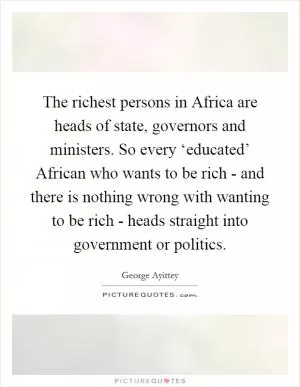The richest persons in Africa are heads of state, governors and ministers. So every ‘educated’ African who wants to be rich - and there is nothing wrong with wanting to be rich - heads straight into government or politics Picture Quote #1