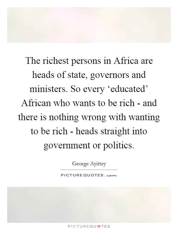 The richest persons in Africa are heads of state, governors and ministers. So every ‘educated' African who wants to be rich - and there is nothing wrong with wanting to be rich - heads straight into government or politics Picture Quote #1