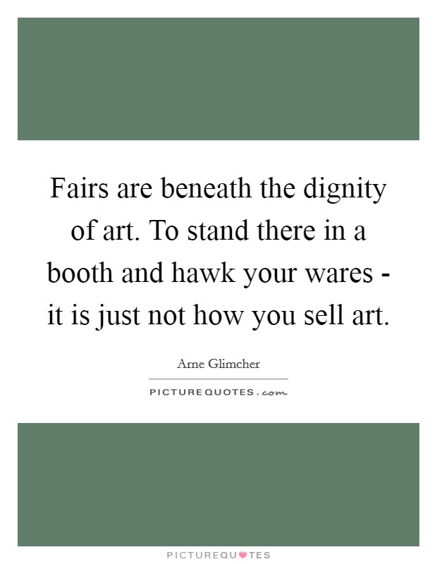 Fairs are beneath the dignity of art. To stand there in a booth and hawk your wares - it is just not how you sell art Picture Quote #1