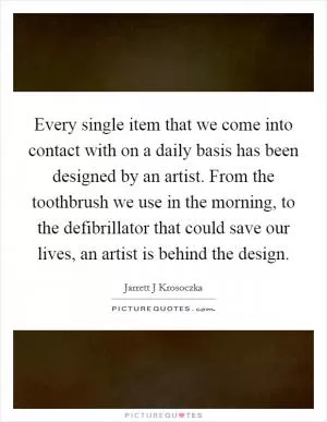 Every single item that we come into contact with on a daily basis has been designed by an artist. From the toothbrush we use in the morning, to the defibrillator that could save our lives, an artist is behind the design Picture Quote #1