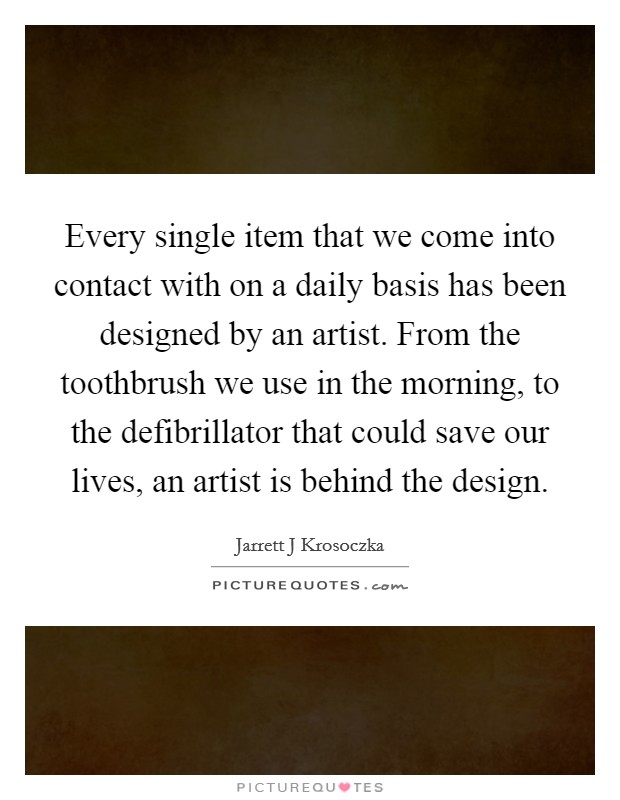 Every single item that we come into contact with on a daily basis has been designed by an artist. From the toothbrush we use in the morning, to the defibrillator that could save our lives, an artist is behind the design Picture Quote #1
