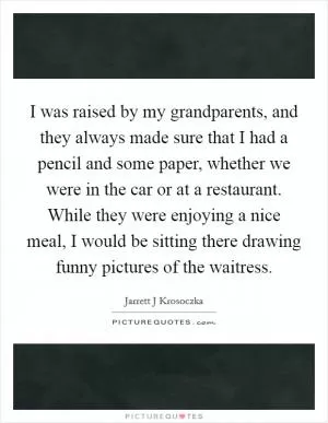 I was raised by my grandparents, and they always made sure that I had a pencil and some paper, whether we were in the car or at a restaurant. While they were enjoying a nice meal, I would be sitting there drawing funny pictures of the waitress Picture Quote #1