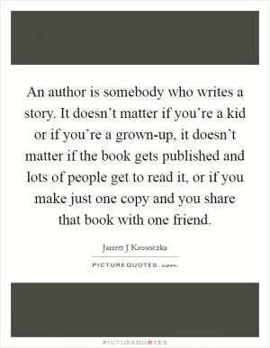 An author is somebody who writes a story. It doesn’t matter if you’re a kid or if you’re a grown-up, it doesn’t matter if the book gets published and lots of people get to read it, or if you make just one copy and you share that book with one friend Picture Quote #1