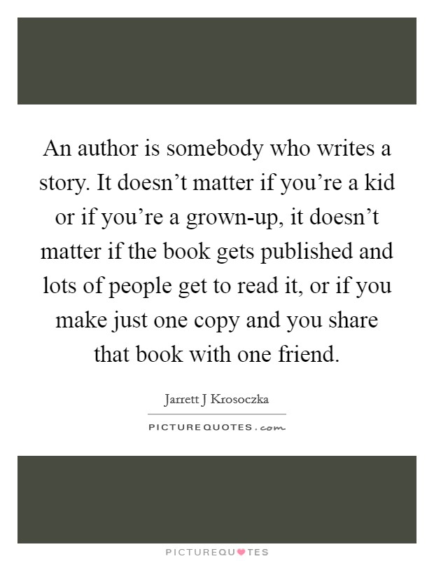 An author is somebody who writes a story. It doesn't matter if you're a kid or if you're a grown-up, it doesn't matter if the book gets published and lots of people get to read it, or if you make just one copy and you share that book with one friend Picture Quote #1