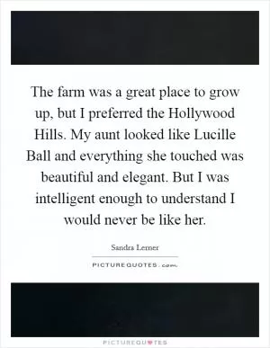 The farm was a great place to grow up, but I preferred the Hollywood Hills. My aunt looked like Lucille Ball and everything she touched was beautiful and elegant. But I was intelligent enough to understand I would never be like her Picture Quote #1
