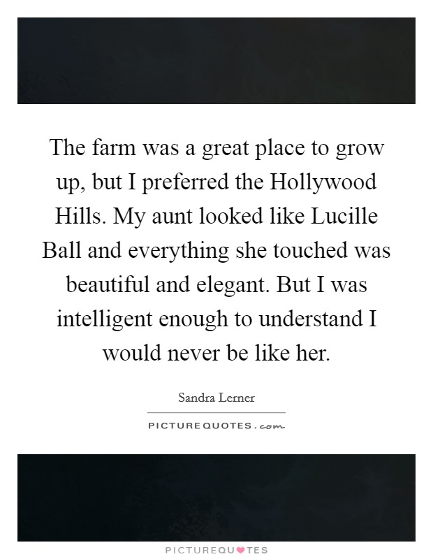 The farm was a great place to grow up, but I preferred the Hollywood Hills. My aunt looked like Lucille Ball and everything she touched was beautiful and elegant. But I was intelligent enough to understand I would never be like her Picture Quote #1