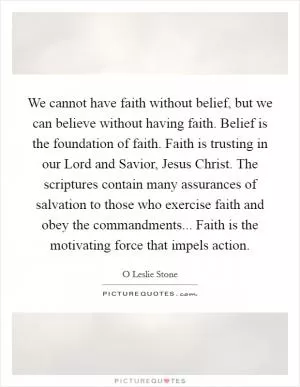 We cannot have faith without belief, but we can believe without having faith. Belief is the foundation of faith. Faith is trusting in our Lord and Savior, Jesus Christ. The scriptures contain many assurances of salvation to those who exercise faith and obey the commandments... Faith is the motivating force that impels action Picture Quote #1