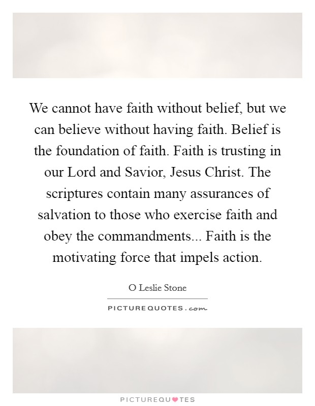 We cannot have faith without belief, but we can believe without having faith. Belief is the foundation of faith. Faith is trusting in our Lord and Savior, Jesus Christ. The scriptures contain many assurances of salvation to those who exercise faith and obey the commandments... Faith is the motivating force that impels action Picture Quote #1
