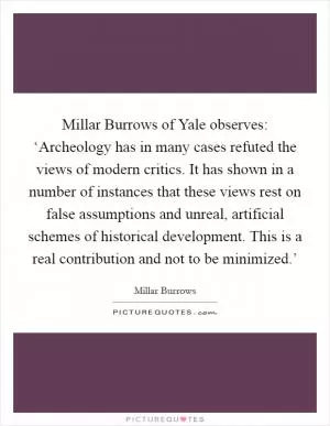 Millar Burrows of Yale observes: ‘Archeology has in many cases refuted the views of modern critics. It has shown in a number of instances that these views rest on false assumptions and unreal, artificial schemes of historical development. This is a real contribution and not to be minimized.’ Picture Quote #1