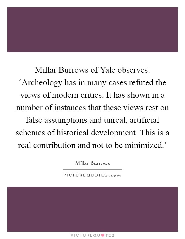 Millar Burrows of Yale observes: ‘Archeology has in many cases refuted the views of modern critics. It has shown in a number of instances that these views rest on false assumptions and unreal, artificial schemes of historical development. This is a real contribution and not to be minimized.' Picture Quote #1