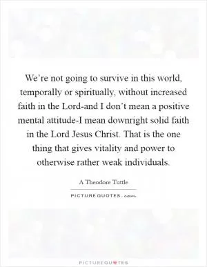 We’re not going to survive in this world, temporally or spiritually, without increased faith in the Lord-and I don’t mean a positive mental attitude-I mean downright solid faith in the Lord Jesus Christ. That is the one thing that gives vitality and power to otherwise rather weak individuals Picture Quote #1
