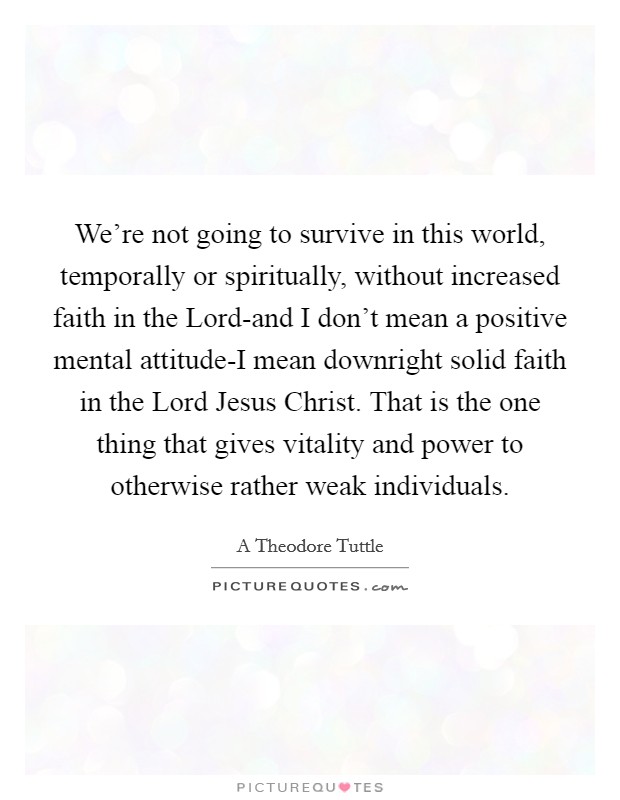 We're not going to survive in this world, temporally or spiritually, without increased faith in the Lord-and I don't mean a positive mental attitude-I mean downright solid faith in the Lord Jesus Christ. That is the one thing that gives vitality and power to otherwise rather weak individuals Picture Quote #1