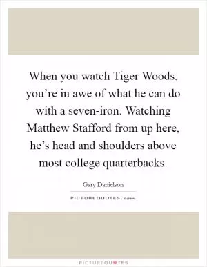 When you watch Tiger Woods, you’re in awe of what he can do with a seven-iron. Watching Matthew Stafford from up here, he’s head and shoulders above most college quarterbacks Picture Quote #1