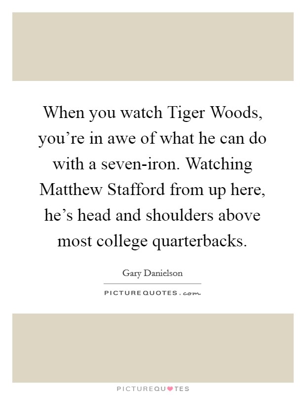 When you watch Tiger Woods, you're in awe of what he can do with a seven-iron. Watching Matthew Stafford from up here, he's head and shoulders above most college quarterbacks Picture Quote #1
