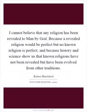 I cannot believe that any religion has been revealed to Man by God. Because a revealed religion would be perfect but no known religion is perfect; and because history and science show us that known religions have not been revealed but have been evolved from other traditions Picture Quote #1