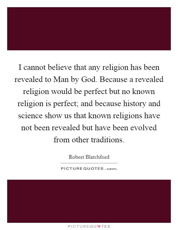 I cannot believe that any religion has been revealed to Man by God. Because a revealed religion would be perfect but no known religion is perfect; and because history and science show us that known religions have not been revealed but have been evolved from other traditions Picture Quote #1