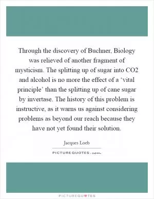 Through the discovery of Buchner, Biology was relieved of another fragment of mysticism. The splitting up of sugar into CO2 and alcohol is no more the effect of a ‘vital principle’ than the splitting up of cane sugar by invertase. The history of this problem is instructive, as it warns us against considering problems as beyond our reach because they have not yet found their solution Picture Quote #1