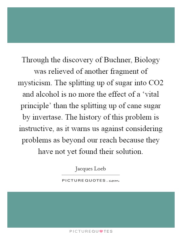 Through the discovery of Buchner, Biology was relieved of another fragment of mysticism. The splitting up of sugar into CO2 and alcohol is no more the effect of a ‘vital principle' than the splitting up of cane sugar by invertase. The history of this problem is instructive, as it warns us against considering problems as beyond our reach because they have not yet found their solution Picture Quote #1