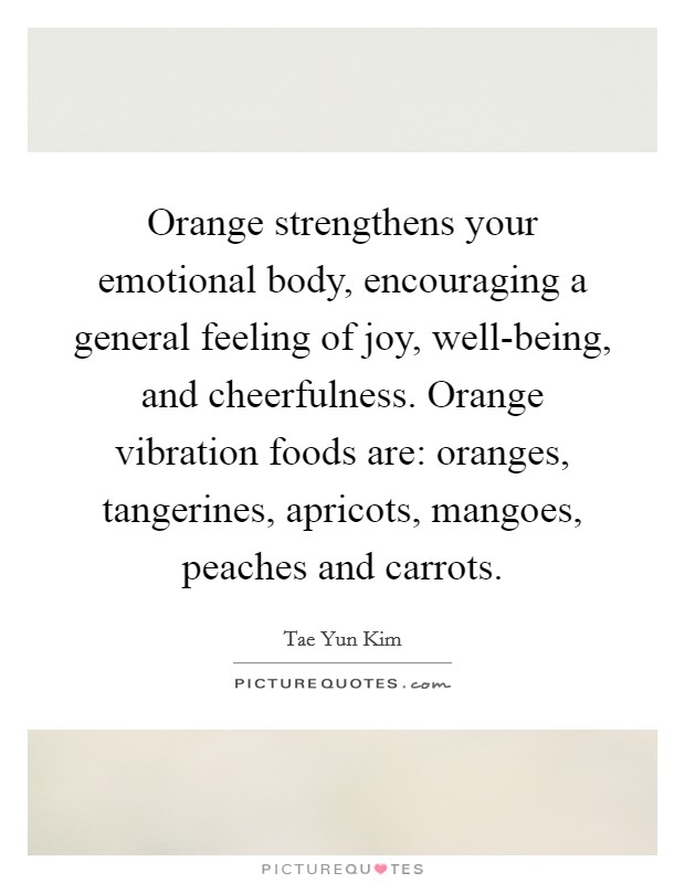 Orange strengthens your emotional body, encouraging a general feeling of joy, well-being, and cheerfulness. Orange vibration foods are: oranges, tangerines, apricots, mangoes, peaches and carrots Picture Quote #1