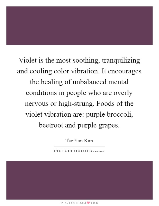 Violet is the most soothing, tranquilizing and cooling color vibration. It encourages the healing of unbalanced mental conditions in people who are overly nervous or high-strung. Foods of the violet vibration are: purple broccoli, beetroot and purple grapes Picture Quote #1