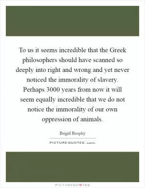 To us it seems incredible that the Greek philosophers should have scanned so deeply into right and wrong and yet never noticed the immorality of slavery. Perhaps 3000 years from now it will seem equally incredible that we do not notice the immorality of our own oppression of animals Picture Quote #1